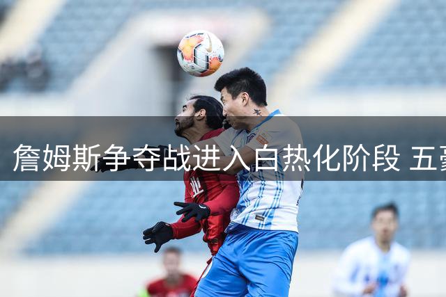 詹姆斯争夺战进入白热化阶段 五豪门谁能满足三大核心诉求？